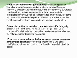  Adquirir conocimientos significativospara una comprensión
  compleja y globalizada del medio ambiente, de los diferentes
  factores y procesos (físico-naturales, socio-económicos y culturales)
  que lo definen, favoreciendo su aplicabilidad en el análisis,
  interpretación y evaluación de las realidades ambientales, así como
  en las actuaciones que sea preciso adoptar para prever o resolver
  problemas en los planos local, regional, nacional y/o planetario.

  Desarrollar aptitudes acordes con una concepción integral y
  sistémica del ambiente, mediante la que se posibilite una
  comprensión básica de las principales cuestiones ambientales, de
  su naturaleza interdisciplinar y compleja.

   Promover y desarrollar actitudes, valores y comportamientos
  ambientales congruentes con un pensamiento y una ética
  ecológica orientada por criterios de solidaridad, equidad y justicia
  social.
 