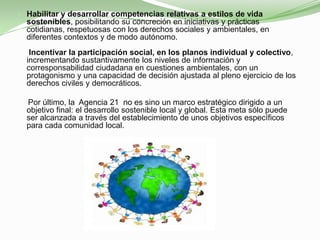  Habilitar y desarrollar competencias relativas a estilos de vida
  sostenibles, posibilitando su concreción en iniciativas y prácticas
  cotidianas, respetuosas con los derechos sociales y ambientales, en
  diferentes contextos y de modo autónomo.
   Incentivar la participación social, en los planos individual y colectivo,
  incrementando sustantivamente los niveles de información y
  corresponsabilidad ciudadana en cuestiones ambientales, con un
  protagonismo y una capacidad de decisión ajustada al pleno ejercicio de los
  derechos civiles y democráticos.

  Por último, la Agencia 21 no es sino un marco estratégico dirigido a un
  objetivo final: el desarrollo sostenible local y global. Esta meta sólo puede
  ser alcanzada a través del establecimiento de unos objetivos específicos
  para cada comunidad local.
 