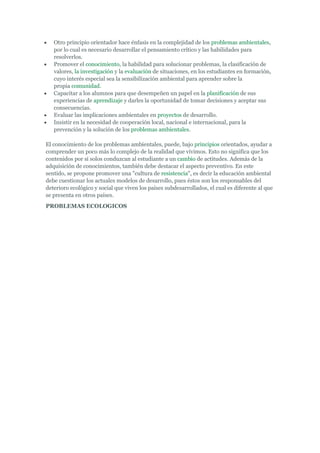 Otro principio orientador hace énfasis en la complejidad de los problemas ambientales,
   por lo cual es necesario desarrollar el pensamiento crítico y las habilidades para
   resolverlos.
   Promover el conocimiento, la habilidad para solucionar problemas, la clasificación de
   valores, la investigación y la evaluación de situaciones, en los estudiantes en formación,
   cuyo interés especial sea la sensibilización ambiental para aprender sobre la
   propia comunidad.
   Capacitar a los alumnos para que desempeñen un papel en la planificación de sus
   experiencias de aprendizaje y darles la oportunidad de tomar decisiones y aceptar sus
   consecuencias.
   Evaluar las implicaciones ambientales en proyectos de desarrollo.
   Insistir en la necesidad de cooperación local, nacional e internacional, para la
   prevención y la solución de los problemas ambientales.

El conocimiento de los problemas ambientales, puede, bajo principios orientados, ayudar a
comprender un poco más lo complejo de la realidad que vivimos. Esto no significa que los
contenidos por sí solos conduzcan al estudiante a un cambio de actitudes. Además de la
adquisición de conocimientos, también debe destacar el aspecto preventivo. En este
sentido, se propone promover una "cultura de resistencia", es decir la educación ambiental
debe cuestionar los actuales modelos de desarrollo, pues éstos son los responsables del
deterioro ecológico y social que viven los países subdesarrollados, el cual es diferente al que
se presenta en otros países.
PROBLEMAS ECOLOGICOS
 