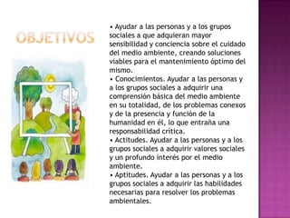 • Ayudar a las personas y a los grupos
sociales a que adquieran mayor
sensibilidad y conciencia sobre el cuidado
del medio ambiente, creando soluciones
viables para el mantenimiento óptimo del
mismo.
• Conocimientos. Ayudar a las personas y
a los grupos sociales a adquirir una
comprensión básica del medio ambiente
en su totalidad, de los problemas conexos
y de la presencia y función de la
humanidad en él, lo que entraña una
responsabilidad crítica.
• Actitudes. Ayudar a las personas y a los
grupos sociales a adquirir valores sociales
y un profundo interés por el medio
ambiente.
• Aptitudes. Ayudar a las personas y a los
grupos sociales a adquirir las habilidades
necesarias para resolver los problemas
ambientales.
 