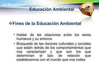 Educación Ambiental Fines de la Educación Ambiental  Hablar de las relaciones entre los seres humanos y su entorno  Búsqueda de las razones culturales y sociales que están detrás de los comportamientos que nos caracterizan y que son los que determinan el tipo de relación que establecemos con el mundo que nos rodea  