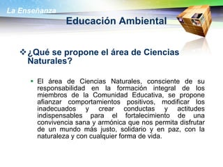 Educación Ambiental ¿Qué se propone el área de Ciencias Naturales?  El área de Ciencias Naturales, consciente de su responsabilidad en la formación integral de los miembros de la Comunidad Educativa, se propone afianzar comportamientos positivos, modificar los inadecuados y crear conductas y actitudes indispensables para el fortalecimiento de una convivencia sana y armónica que nos permita disfrutar de un mundo más justo, solidario y en paz, con la naturaleza y con cualquier forma de vida.  