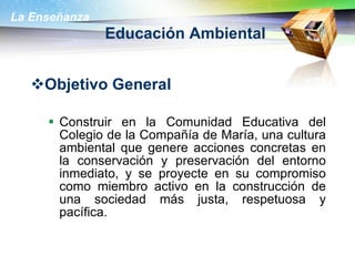 Educación Ambiental Objetivo General Construir en la Comunidad Educativa del Colegio de la Compañía de María, una cultura ambiental que genere acciones concretas en la conservación y preservación del entorno inmediato, y se proyecte en su compromiso como miembro activo en la construcción de una sociedad más justa, respetuosa y pacífica.  