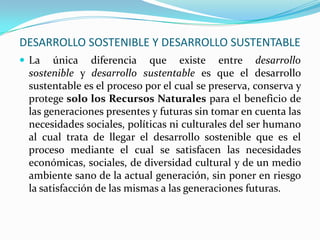 DESARROLLO SOSTENIBLE Y DESARROLLO SUSTENTABLE
 La única diferencia que existe entre desarrollo
sostenible y desarrollo sustentable es que el desarrollo
sustentable es el proceso por el cual se preserva, conserva y
protege solo los Recursos Naturales para el beneficio de
las generaciones presentes y futuras sin tomar en cuenta las
necesidades sociales, políticas ni culturales del ser humano
al cual trata de llegar el desarrollo sostenible que es el
proceso mediante el cual se satisfacen las necesidades
económicas, sociales, de diversidad cultural y de un medio
ambiente sano de la actual generación, sin poner en riesgo
la satisfacción de las mismas a las generaciones futuras.
 