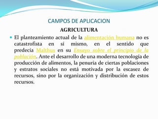 CAMPOS DE APLICACION
AGRICULTURA
 El planteamiento actual de la alimentación humana no es
catastrofista en sí mismo, en el sentido que
predecía Malthus en su Ensayo sobre el principio de la
población. Ante el desarrollo de una moderna tecnología de
producción de alimentos, la penuria de ciertas poblaciones
y estratos sociales no está motivada por la escasez de
recursos, sino por la organización y distribución de estos
recursos.
 
