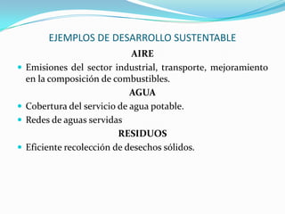 EJEMPLOS DE DESARROLLO SUSTENTABLE
AIRE
 Emisiones del sector industrial, transporte, mejoramiento
en la composición de combustibles.
AGUA
 Cobertura del servicio de agua potable.
 Redes de aguas servidas
RESIDUOS
 Eficiente recolección de desechos sólidos.
 