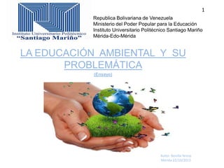 1
Republica Bolivariana de Venezuela
Ministerio del Poder Popular para la Educación
Instituto Universitario Politécnico Santiago Mariño
Mérida-Edo-Mérida

LA EDUCACIÓN AMBIENTAL Y SU
PROBLEMÁTICA
(Ensayo)

Autor: Bonilla Yenny
Mérida 22/10/2013

 