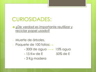 CURIOSIDADES:
 ¿De verdad es importante reutilizar y
reciclar papel usado?
- Muerte de árboles.
- Paquete de 100 folios:
- 300l de agua 15% agua
- 15 Kw de E 50% de E
- 3 Kg madera
 