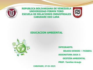 REPUBLICA BOLIVARIANA DE VENEZUELA
UNIVERSIDAD FERMÍN TORO
ESCUELA DE RELACIONES INDUSTRIALES
CABUDARE EDO LARA
EDUCACION AMBIENTAL
INTEGRANTE:
BELKIS OVIEDO – 7436041
ASIGNATURA SAIA I:
GESTIÓN AMBIENTAL
PROF. Yamilee Araujo
CABUDARE, 27-01-2015
 