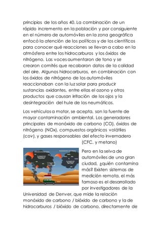 principios de los años 40. La combinación de un
rápido incremento en la población y por consiguiente
en el número de automóviles en la zona geográfica
enfocó la atención de los políticos y de los científicos
para conocer qué reacciones se llevan a cabo en la
atmósfera entre los hidrocarburos y los óxidos de
nitrógeno. Las voces aumentaron de tono y se
crearon comités que recabaron datos de la calidad
del aire. Algunos hidrocarburos, en combinación con
los óxidos de nitrógeno de los automóviles
reaccionaban con la luz solar para producir
sustancias oxidantes, entre ellas el ozono y otros
productos que causan irritación de los ojos y la
desintegración del hule de los neumáticos.
Los vehículos a motor, se acepta, son la fuente de
mayor contaminación ambiental. Los generadores
principales de monóxido de carbono (CO), óxidos de
nitrógeno (NOx), compuestos orgánicos volátiles
(cov), y gases responsables del efecto invernadero
(CFC. y metano)
Pero en la selva de
automóviles de una gran
ciudad, ¿quién contamina
más? Existen sistemas de
medición remota, el más
famoso es el desarrollado
por investigadores de la
Universidad de Denver, que mide la relación
monóxido de carbono / bióxido de carbono y la de
hidrocarburos / bióxido de carbono, directamente de
 