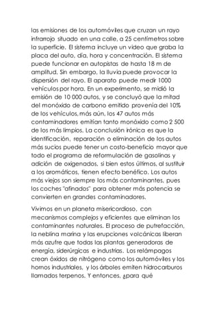las emisiones de los automóviles que cruzan un rayo
infrarrojo situado en una calle, a 25 centímetros sobre
la superficie. El sistema incluye un video que graba la
placa del auto, día, hora y concentración. El sistema
puede funcionar en autopistas de hasta 18 m de
amplitud. Sin embargo, la lluvia puede provocar la
dispersión del rayo. El aparato puede medir 1000
vehículos por hora. En un experimento, se midió la
emisión de 10 000 autos, y se concluyó que la mitad
del monóxido de carbono emitido provenía del 10%
de los vehículos, más aún, los 47 autos más
contaminadores emitían tanto monóxido como 2 500
de los más limpios. La conclusión irónica es que la
identificación, reparación o eliminación de los autos
más sucios puede tener un costo-beneficio mayor que
todo el programa de reformulación de gasolinas y
adición de oxigenados, si bien estos últimos, al sustituir
a los aromáticos, tienen efecto benéfico. Los autos
más viejos son siempre los más contaminantes, pues
los coches "afinados" para obtener más potencia se
convierten en grandes contaminadores.
Vivimos en un planeta misericordioso, con
mecanismos complejos y eficientes que eliminan los
contaminantes naturales. El proceso de putrefacción,
la neblina marina y las erupciones volcánicas liberan
más azufre que todas las plantas generadoras de
energía, siderúrgicas e industrias. Los relámpagos
crean óxidos de nitrógeno como los automóviles y los
hornos industriales, y los árboles emiten hidrocarburos
llamados terpenos. Y entonces, ¿para qué
 