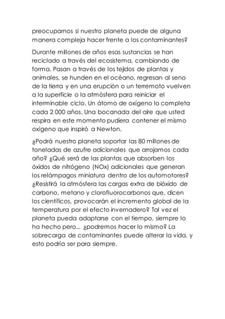 preocuparnos si nuestro planeta puede de alguna
manera compleja hacer frente a los contaminantes?
Durante millones de años esas sustancias se han
reciclado a través del ecosistema, cambiando de
forma. Pasan a través de los tejidos de plantas y
animales, se hunden en el océano, regresan al seno
de la tierra y en una erupción o un terremoto vuelven
a la superficie o la atmósfera para reiniciar el
interminable ciclo. Un átomo de oxígeno lo completa
cada 2 000 años. Una bocanada del aire que usted
respira en este momento pudiera contener el mismo
oxígeno que inspiró a Newton.
¿Podrá nuestro planeta soportar las 80 millones de
toneladas de azufre adicionales que arrojamos cada
año? ¿Qué será de las plantas que absorben los
óxidos de nitrógeno (NOx) adicionales que generan
los relámpagos miniatura dentro de los automotores?
¿Resistirá la atmósfera las cargas extra de bióxido de
carbono, metano y clorofluorocarbonos que, dicen
los científicos, provocarán el incremento global de la
temperatura por el efecto invernadero? Tal vez el
planeta pueda adaptarse con el tiempo, siempre lo
ha hecho pero... ¿podremos hacer lo mismo? La
sobrecarga de contaminantes puede alterar la vida, y
esto podría ser para siempre.
 