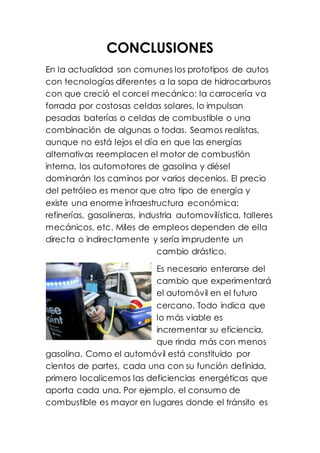 CONCLUSIONES
En la actualidad son comunes los prototipos de autos
con tecnologías diferentes a la sopa de hidrocarburos
con que creció el corcel mecánico: la carrocería va
forrada por costosas celdas solares, lo impulsan
pesadas baterías o celdas de combustible o una
combinación de algunas o todas. Seamos realistas,
aunque no está lejos el día en que las energías
alternativas reemplacen el motor de combustión
interna, los automotores de gasolina y diésel
dominarán los caminos por varios decenios. El precio
del petróleo es menor que otro tipo de energía y
existe una enorme infraestructura económica:
refinerías, gasolineras, industria automovilística, talleres
mecánicos, etc. Miles de empleos dependen de ella
directa o indirectamente y sería imprudente un
cambio drástico.
Es necesario enterarse del
cambio que experimentará
el automóvil en el futuro
cercano. Todo indica que
lo más viable es
incrementar su eficiencia,
que rinda más con menos
gasolina. Como el automóvil está constituido por
cientos de partes, cada una con su función definida,
primero localicemos las deficiencias energéticas que
aporta cada una. Por ejemplo, el consumo de
combustible es mayor en lugares donde el tránsito es
 