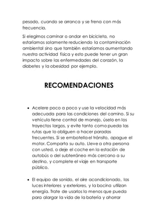 pesado, cuando se arranca y se frena con más
frecuencia.
Si elegimos caminar o andar en bicicleta, no
estaríamos solamente reduciendo la contaminación
ambiental sino que también estaríamos aumentando
nuestra actividad física y esto puede tener un gran
impacto sobre las enfermedades del corazón, la
diabetes y la obesidad por ejemplo.
RECOMENDACIONES
 Acelere poco a poco y use la velocidad más
adecuada para las condiciones del camino. Si su
vehículo tiene control de manejo, úselo en los
trayectos largos, y evite tanto como pueda las
rutas que lo obliguen a hacer paradas
frecuentes. Si se embotella el tránsito, apague el
motor. Comparta su auto. Lleve a otra persona
con usted, o deje el coche en la estación de
autobús o del subterráneo más cercano a su
destino, y complete el viaje en transporte
público.
 El equipo de sonido, el aire acondicionado, las
luces interiores y exteriores, y la bocina utilizan
energía. Trate de usarlos lo menos que pueda
para alargar la vida de la batería y ahorrar
 