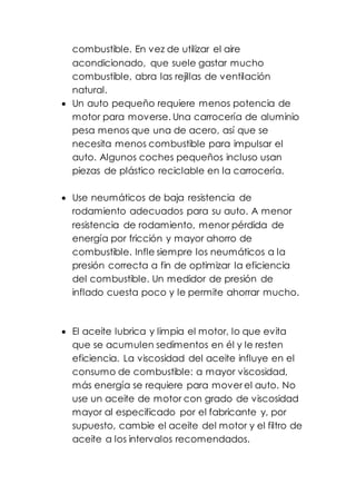 combustible. En vez de utilizar el aire
acondicionado, que suele gastar mucho
combustible, abra las rejillas de ventilación
natural.
 Un auto pequeño requiere menos potencia de
motor para moverse. Una carrocería de aluminio
pesa menos que una de acero, así que se
necesita menos combustible para impulsar el
auto. Algunos coches pequeños incluso usan
piezas de plástico reciclable en la carrocería.
 Use neumáticos de baja resistencia de
rodamiento adecuados para su auto. A menor
resistencia de rodamiento, menor pérdida de
energía por fricción y mayor ahorro de
combustible. Infle siempre los neumáticos a la
presión correcta a fin de optimizar la eficiencia
del combustible. Un medidor de presión de
inflado cuesta poco y le permite ahorrar mucho.
 El aceite lubrica y limpia el motor, lo que evita
que se acumulen sedimentos en él y le resten
eficiencia. La viscosidad del aceite influye en el
consumo de combustible: a mayor viscosidad,
más energía se requiere para mover el auto. No
use un aceite de motor con grado de viscosidad
mayor al especificado por el fabricante y, por
supuesto, cambie el aceite del motor y el filtro de
aceite a los intervalos recomendados.
 