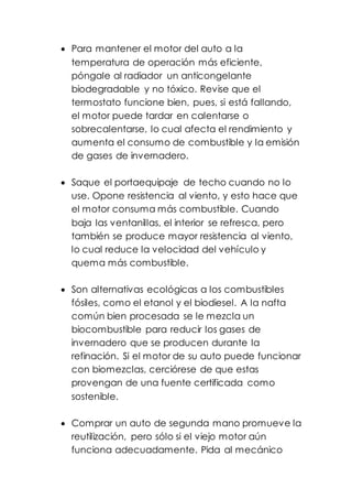  Para mantener el motor del auto a la
temperatura de operación más eficiente,
póngale al radiador un anticongelante
biodegradable y no tóxico. Revise que el
termostato funcione bien, pues, si está fallando,
el motor puede tardar en calentarse o
sobrecalentarse, lo cual afecta el rendimiento y
aumenta el consumo de combustible y la emisión
de gases de invernadero.
 Saque el portaequipaje de techo cuando no lo
use. Opone resistencia al viento, y esto hace que
el motor consuma más combustible. Cuando
baja las ventanillas, el interior se refresca, pero
también se produce mayor resistencia al viento,
lo cual reduce la velocidad del vehículo y
quema más combustible.
 Son alternativas ecológicas a los combustibles
fósiles, como el etanol y el biodiesel. A la nafta
común bien procesada se le mezcla un
biocombustible para reducir los gases de
invernadero que se producen durante la
refinación. Si el motor de su auto puede funcionar
con biomezclas, cerciórese de que estas
provengan de una fuente certificada como
sostenible.
 Comprar un auto de segunda mano promueve la
reutilización, pero sólo si el viejo motor aún
funciona adecuadamente. Pida al mecánico
 