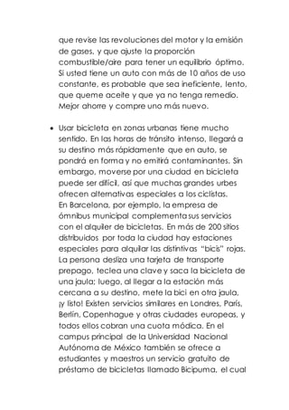 que revise las revoluciones del motor y la emisión
de gases, y que ajuste la proporción
combustible/aire para tener un equilibrio óptimo.
Si usted tiene un auto con más de 10 años de uso
constante, es probable que sea ineficiente, lento,
que queme aceite y que ya no tenga remedio.
Mejor ahorre y compre uno más nuevo.
 Usar bicicleta en zonas urbanas tiene mucho
sentido. En las horas de tránsito intenso, llegará a
su destino más rápidamente que en auto, se
pondrá en forma y no emitirá contaminantes. Sin
embargo, moverse por una ciudad en bicicleta
puede ser difícil, así que muchas grandes urbes
ofrecen alternativas especiales a los ciclistas.
En Barcelona, por ejemplo, la empresa de
ómnibus municipal complementa sus servicios
con el alquiler de bicicletas. En más de 200 sitios
distribuidos por toda la ciudad hay estaciones
especiales para alquilar las distintivas “bicis” rojas.
La persona desliza una tarjeta de transporte
prepago, teclea una clave y saca la bicicleta de
una jaula; luego, al llegar a la estación más
cercana a su destino, mete la bici en otra jaula,
¡y listo! Existen servicios similares en Londres, París,
Berlín, Copenhague y otras ciudades europeas, y
todos ellos cobran una cuota módica. En el
campus principal de la Universidad Nacional
Autónoma de México también se ofrece a
estudiantes y maestros un servicio gratuito de
préstamo de bicicletas llamado Bicipuma, el cual
 