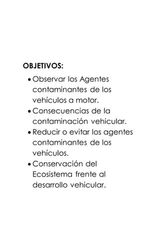 OBJETIVOS:
 Observar los Agentes
contaminantes de los
vehículos a motor.
 Consecuencias de la
contaminación vehicular.
 Reducir o evitar los agentes
contaminantes de los
vehículos.
 Conservación del
Ecosistema frente al
desarrollo vehicular.
 