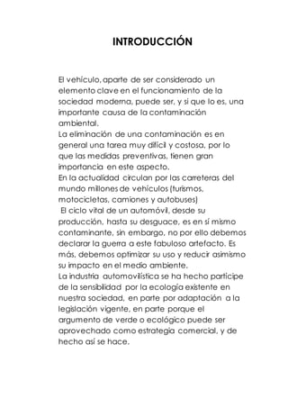 INTRODUCCIÓN
El vehículo, aparte de ser considerado un
elemento clave en el funcionamiento de la
sociedad moderna, puede ser, y si que lo es, una
importante causa de la contaminación
ambiental.
La eliminación de una contaminación es en
general una tarea muy difícil y costosa, por lo
que las medidas preventivas, tienen gran
importancia en este aspecto.
En la actualidad circulan por las carreteras del
mundo millones de vehículos (turismos,
motocicletas, camiones y autobuses)
El ciclo vital de un automóvil, desde su
producción, hasta su desguace, es en sí mismo
contaminante, sin embargo, no por ello debemos
declarar la guerra a este fabuloso artefacto. Es
más, debemos optimizar su uso y reducir asimismo
su impacto en el medio ambiente.
La industria automovilística se ha hecho partícipe
de la sensibilidad por la ecología existente en
nuestra sociedad, en parte por adaptación a la
legislación vigente, en parte porque el
argumento de verde o ecológico puede ser
aprovechado como estrategia comercial, y de
hecho así se hace.
 