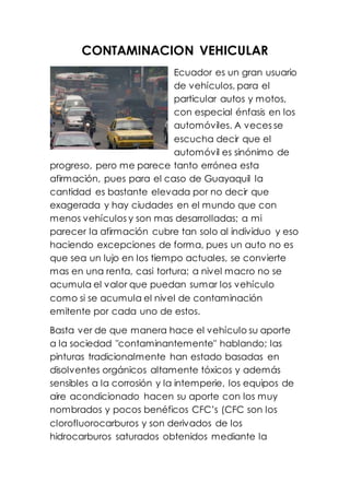 CONTAMINACION VEHICULAR
Ecuador es un gran usuario
de vehículos, para el
particular autos y motos,
con especial énfasis en los
automóviles. A veces se
escucha decir que el
automóvil es sinónimo de
progreso, pero me parece tanto errónea esta
afirmación, pues para el caso de Guayaquil la
cantidad es bastante elevada por no decir que
exagerada y hay ciudades en el mundo que con
menos vehículos y son mas desarrolladas; a mi
parecer la afirmación cubre tan solo al individuo y eso
haciendo excepciones de forma, pues un auto no es
que sea un lujo en los tiempo actuales, se convierte
mas en una renta, casi tortura; a nivel macro no se
acumula el valor que puedan sumar los vehículo
como si se acumula el nivel de contaminación
emitente por cada uno de estos.
Basta ver de que manera hace el vehículo su aporte
a la sociedad "contaminantemente" hablando; las
pinturas tradicionalmente han estado basadas en
disolventes orgánicos altamente tóxicos y además
sensibles a la corrosión y la intemperie, los equipos de
aire acondicionado hacen su aporte con los muy
nombrados y pocos benéficos CFC’s (CFC son los
clorofluorocarburos y son derivados de los
hidrocarburos saturados obtenidos mediante la
 