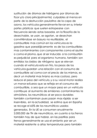 sustitución de átomos de hidrógeno por átomos de
flúor y/o cloro principalmente) culpables al menos en
parte de la destrucción paulatina de la capa de
ozono, los vehículos generalmente llevan en su interior
partes plásticas que suelen estropearse con
frecuencia siendo estas basadas en la filosofía de lo
desechable, se usan, se agotan, se desechan
convirtiéndose en basura no reutilizable, el
combustible mas común en los vehículos es la
gasolina que paradójicamente es de los combustibles
mas contaminantes con componentes como el azufre
o como el plomo, que al ser inducido a la combustión
es perjudicial para el organismo humano, también son
emitidos los óxidos de nitrógeno que se elevan
cuando el vehículo esta en frío, los pesos de los
vehículos guardan una relación con el consumo de
combustible así como con el precio de los mismos, es
decir un material mas liviano es mas costoso, pero
reduce el peso del vehículo, y a su vez el motor realiza
un menor esfuerzo que se refleja en el consumo de
combustible, o sea que un mayor peso en un vehículo
contribuye al aumento de emisiones contaminantes la
atmósfera, los neumáticos al ser poco durables
también contaminan pues pasan mas rápido a ser
inservibles, en la actualidad, se estima que en España
se recoge el 65% de los neumáticos usados
generados. En la UE se consumen anualmente
2.000.000 de TN de neumáticos, en cuanto a los frenos
también hay de que hablar, en las pastillas para
frenos generalmente se usa el amianto por ser un
material resistente a altas temperaturas pero también
 
