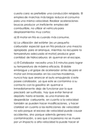cuesta cara: es preferible una conducción relajada. El
empleo de marchas más largas reduce el consumo
para una misma velocidad. Realizar aceleraciones
bruscas produce un ineficiente empleo del
combustible, no utilizar el vehículo para
desplazamientos muy cortos:
a) El motor en frío es cuando más consume.
b) La utilización del estárter (es un pequeño
carburador especial que en frío produce una mezcla
apropiada para el arranque, mientras no recupere la
temperatura adecuada el motor) produce gran
cantidad de hidrocarburos sin quemar en el escape.
c) El Catalizador necesita unos 3-5 minutos para lograr
su temperatura de máxima eficacia. El doble
embrague y el golpe de acelerador antes de para el
motor son innecesarios en los coches modernos,
nunca hay que arrancar el auto empujando si este
posee catalizador, ya que este se contamina a su
contacto con la gasolina sin quemar e
inmediatamente deja de funcionar por lo que
precisará ser sustituido, hay que evitar llenar el
depósito hasta el borde, es una manera de
desperdiciar carburante, en cuanto a la velocidad
también se pueden hacer modificaciones, y hacer
claridad en cuanto a las restricciones de velocidad
no solo porque el exceso de velocidad puede causar
accidentes, sino porque además genera mas
contaminación, o sea que si la persona no se muere
por un impacto a alta velocidad lo puede hacer el
 