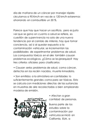 día de mañana de un cáncer por manejar rápido
circulamos a 90 Km/h en vez de a 120 km/h estaremos
ahorrando en combustible un 30 %.
Parece que hay que hacer un sacrificio, pero es justo
ver que se gana en cuanto a salud se refiere, es
cuestión de supervivencia no solo de una nueva
tendencia por el cambio de milenio, hay que tomar
conciencia, así si al quedar expuesto a la
contaminación vehicular, se incrementan las
posibilidades de experimentar problemas de salud.
Los compuestos tóxicos en el aire también causan
problemas ecológicos. ¿Cómo se les jerarquiza? Hay
tres criterios oficiales para clasificarlos:
• Causan serios problemas de salud, como cáncer,
defectos en los recién nacidos, muerte inmediata.
• Son emitidos a la atmósfera en cantidades lo
suficientemente grandes como para ser tóxicas. Esto
se calcula con mediciones directas de las sustancias
en muestras de aire recolectadas o bien empleando
modelos de emisión.
• Afectan a gran
cantidad de personas.
Buena parte de los
estudios sobre la
contaminación por
vehículos se inició en
California, EUA, a
 