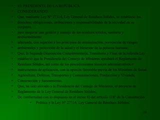 • EL PRESIDENTE DE LA REPÚBLICA
• CONSIDERANDO:
• Que, mediante Ley N° 27314, Ley General de Residuos Sólidos, se estableció los
• derechos, obligaciones, atribuciones y responsabilidades de la sociedad en su
conjunto,
• para asegurar una gestión y manejo de los residuos sólidos, sanitaria y
ambientalmente
• adecuada, con sujeción a los principios de minimización, prevención de riesgos
• ambientales y protección de la salud y el bienestar de la persona humana;
• Que, la Segunda Disposición Complementaria, Transitoria y Final de la referida Ley
• estableció que la Presidencia del Consejo de Ministros aprobará el Reglamento de
• Residuos Sólidos, así como de los procedimientos técnicos administrativos e
• instrumentos de aplicación, con la opinión favorable previa de los Ministros de Salud,
• Agricultura, Defensa, Transportes y Comunicaciones, Producción y Vivienda,
• Construcción y Saneamiento;
• Que, ha sido elevado a la Presidencia del Consejo de Ministros, el proyecto de
• Reglamento de la Ley General de Residuos Sólidos;
• De conformidad con lo dispuesto en el inciso 8) del artículo 118° de la Constitución
• Política y la Ley N° 27314, Ley General de Residuos Sólidos;
10
 