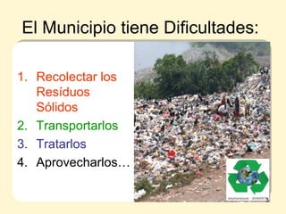 El Municipio tiene Dificultades:
1. Recolectar los
Resíduos
Sólidos
2. Transportarlos
3. Tratarlos
4. Aprovecharlos…
3
 