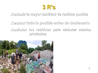 3 R3 R’’ss
ReducirReducir la mayor cantidad dela mayor cantidad de resresííduoduo posibleposible
ReusarReusar todo lo posible antes de deshacerlotodo lo posible antes de deshacerlo
ReciclarReciclar los residuos para elaborar nuevoslos residuos para elaborar nuevos
productosproductos
5
 