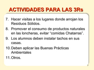 7. Hacer visitas a los lugares donde arrojan los
Residuos Sólidos.
8. Promover el consumo de productos naturales
en las loncheras, evitar “comidas Chatarras”.
9. Los alumnos deben instalar tachos en sus
casas.
10.Deben aplicar las Buenas Prácticas
Ambientales
11.Otros.
ACTIVIDADES PARA LAS 3RsACTIVIDADES PARA LAS 3Rs
7
 