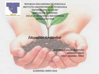 REPUBLICA BOLIVARIANA DE VENEZUELA
INSTITUTO UNIVERSITARIO DE TECNOLOGIA
“ANTONIO JOSE DE SUCRE”
AMPLIACION GUARENAS
ESCUELA: RELACIONES INDUSTRIALES
MODALIDAD SAIA
Educación Ambiental
AUTORES: KARILYN MONTAÑO
XIOMARA MAITA
PROF.: MARIBEL PEREZ
GUARENAS, MAYO 2016
 