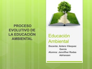 PROCESO
EVOLUTIVO DE
LA EDUCACIÓN
AMBIENTAL
Educación
Ambiental
Docente: Antero Vásquez
García
Alumna: Jennifher Rodas
Adrianzen
 
