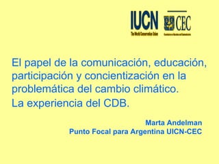 El papel de la comunicación, educación,
participación y concientización en la
problemática del cambio climático.
La experiencia del CDB.
Marta Andelman
Punto Focal para Argentina UICN-CEC
 