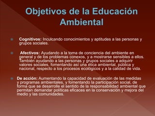  Cognitivos: Inculcando conocimientos y aptitudes a las personas y
grupos sociales.
 Afectivos: Ayudando a la toma de conciencia del ambiente en
general y de los problemas conexos, y a mostrarse sensibles a ellos.
También ayudando a las personas y grupos sociales a adquirir
valores sociales, fomentando así una ética ambiental, pública y
nacional, respecto a los procesos ecológicos y a la calidad de vida.
 De acción: Aumentando la capacidad de evaluación de las medidas
y programas ambientales, y fomentando la participación social, de
forma que se desarrolle el sentido de la responsabilidad ambiental que
permitan demandar políticas eficaces en la conservación y mejora del
medio y las comunidades.
 