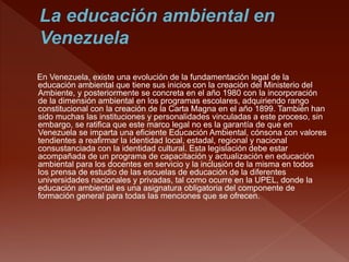 En Venezuela, existe una evolución de la fundamentación legal de la
educación ambiental que tiene sus inicios con la creación del Ministerio del
Ambiente, y posteriormente se concreta en el año 1980 con la incorporación
de la dimensión ambiental en los programas escolares, adquiriendo rango
constitucional con la creación de la Carta Magna en el año 1899. También han
sido muchas las instituciones y personalidades vinculadas a este proceso, sin
embargo, se ratifica que este marco legal no es la garantía de que en
Venezuela se imparta una eficiente Educación Ambiental, cónsona con valores
tendientes a reafirmar la identidad local, estadal, regional y nacional
consustanciada con la identidad cultural. Esta legislación debe estar
acompañada de un programa de capacitación y actualización en educación
ambiental para los docentes en servicio y la inclusión de la misma en todos
los prensa de estudio de las escuelas de educación de la diferentes
universidades nacionales y privadas, tal como ocurre en la UPEL, donde la
educación ambiental es una asignatura obligatoria del componente de
formación general para todas las menciones que se ofrecen.
 