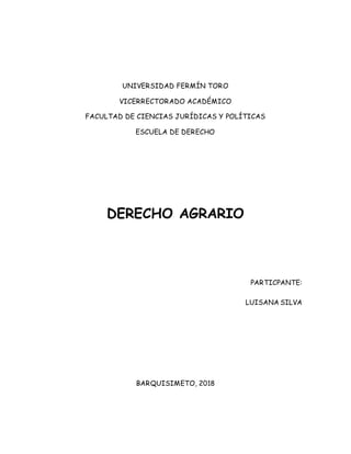 UNIVERSIDAD FERMÍN TORO
VICERRECTORADO ACADÉMICO
FACULTAD DE CIENCIAS JURÍDICAS Y POLÍTICAS
ESCUELA DE DERECHO
DERECHO AGRARIO
PARTICPANTE:
LUISANA SILVA
BARQUISIMETO, 2018
 