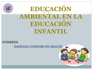 EDUCACIÓN
AMBIENTAL EN LA
EDUCACIÓN
INFANTIL
NOMBRES:
DAMIANA CONDORI HUARACHI
 