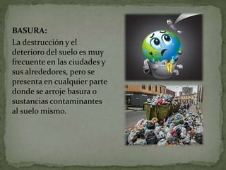 BASURA:
La destrucción y el
deterioro del suelo es muy
frecuente en las ciudades y
sus alrededores, pero se
presenta en cualquier parte
donde se arroje basura o
sustancias contaminantes
al suelo mismo.
 