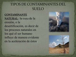 CONTAMINANTE
NATURAL: Se trata de la
erosión, o la
desertificación, es decir de
los procesos naturales en
los qué el ser humano
influye de manera evidente
en la aceleración de éstos.
 