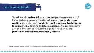 Educación ambiental
"La educación ambiental es un proceso permanente en el cual
los individuos y las comunidades adquieren conciencia de su
medio y aprenden los conocimientos, los valores, las destrezas,
la experiencia y también la determinación que les capacite para
actuar, individual y colectivamente, en la resolución de los
problemas ambientales presentes y futuros".
Fuente: Congreso Internacional de Educación y Formación sobre Medio Ambiente. Moscú, 1987.
 