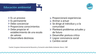 Educación ambiental
Es un proceso
Es permanente
Debe concienciar
Proporciona conocimientos
Debe propiciar el
establecimiento de una escala
de valores
Desarrollará destrezas
Fuente: Congreso Internacional de Educación y Formación sobre Medio Ambiente. Moscú, 1987.
Proporcionará experiencias
Animar a actuar
Se dirige al individuo y a la
comunidad
Planteará problemas actuales y
de futuro
Desarrollar postura critica
Lograr convivencia social
Cambio social
 