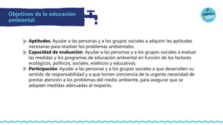 Objetivos de la educación
ambiental
Aptitudes: Ayudar a las personas y a los grupos sociales a adquirir las aptitudes
necesarias para resolver los problemas ambientales.
Capacidad de evaluación: Ayudar a las personas y a los grupos sociales a evaluar
las medidas y los programas de educación ambiental en función de los factores
ecológicos, políticos, sociales, estéticos y educativos.
Participación: Ayudar a las personas y a los grupos sociales a que desarrollen su
sentido de responsabilidad y a que tomen conciencia de la urgente necesidad de
prestar atención a los problemas del medio ambiente, para asegurar que se
adopten medidas adecuadas al respecto.
 