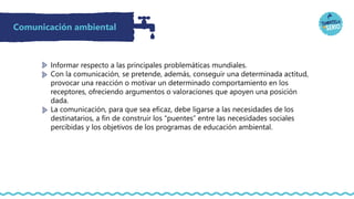 Comunicación ambiental
Informar respecto a las principales problemáticas mundiales.
Con la comunicación, se pretende, además, conseguir una determinada actitud,
provocar una reacción o motivar un determinado comportamiento en los
receptores, ofreciendo argumentos o valoraciones que apoyen una posición
dada.
La comunicación, para que sea eficaz, debe ligarse a las necesidades de los
destinatarios, a fin de construir los “puentes” entre las necesidades sociales
percibidas y los objetivos de los programas de educación ambiental.
 