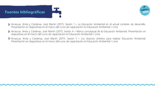 Arrascue, Anita y Cárdenas, José Martín (2017). Sesión 1 – La Educación Ambiental en el actual contexto de desarrollo.
Presentación en diapositivas en el marco del curso de capacitación en Educación Ambiental I. Lima
Arrascue, Anita y Cárdenas, José Martín (2017). Sesión 4 – Marco conceptual de la Educación Ambiental. Presentación en
diapositivas en el marco del curso de capacitación en Educación Ambiental I. Lima
Arrascue, Anita y Cárdenas, José Martín (2017). Sesión 5 – Los diversos ámbitos para realizar Educación Ambiental.
Presentación en diapositivas en el marco del curso de capacitación en Educación Ambiental I. Lima
Fuentes bibliográficas
 