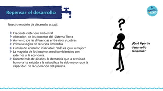Repensar el desarrollo
Creciente deterioro ambiental
Alteración de los procesos del Sistema Tierra
Aumento de las diferencias entre ricos y pobres
Prima la lógica de recursos ilimitados
Cultura de consumo insaciable: “más es igual a mejor”
La mayoría de los insumos medioambientales son
externos a la economía.
Durante más de 40 años, la demanda que la actividad
humana ha exigido a la naturaleza ha sido mayor que la
capacidad de recuperación del planeta.
¿Qué tipo de
desarrollo
tenemos?
Nuestro modelo de desarrollo actual:
 