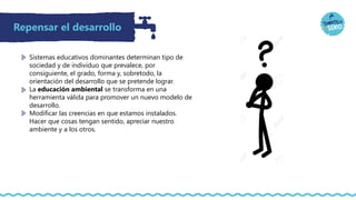 Repensar el desarrollo
Sistemas educativos dominantes determinan tipo de
sociedad y de individuo que prevalece, por
consiguiente, el grado, forma y, sobretodo, la
orientación del desarrollo que se pretende lograr.
La educación ambiental se transforma en una
herramienta válida para promover un nuevo modelo de
desarrollo.
Modificar las creencias en que estamos instalados.
Hacer que cosas tengan sentido, apreciar nuestro
ambiente y a los otros.
 