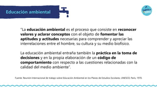 Educación ambiental
“La educación ambiental es el proceso que consiste en reconocer
valores y aclarar conceptos con el objeto de fomentar las
aptitudes y actitudes necesarias para comprender y apreciar las
interrelaciones entre el hombre, su cultura y su medio biofísico.
La educación ambiental entraña también la práctica en la toma de
decisiones y en la propia elaboración de un código de
comportamiento con respecto a las cuestiones relacionadas con la
calidad del medio ambiente”.
Fuente: Reunión Internacional de trabajo sobre Educación Ambiental en los Planes de Estudios Escolares, UNESCO, París, 1970.
 