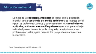 Educación ambiental
La meta de la educación ambiental: es lograr que la población
mundial tenga conciencia del medio ambiente y se interese por él
y por sus problemas conexos y que cuente con los conocimientos
aptitudes, actitudes, motivación y deseo necesarios para trabajar
individual y colectivamente en la búsqueda de soluciones a los
problemas actuales y para prevenir los que pudieran aparecer en
los sucesivo.
Fuente: Carta de Belgrado, UNESCO, Belgrado, 1975
 