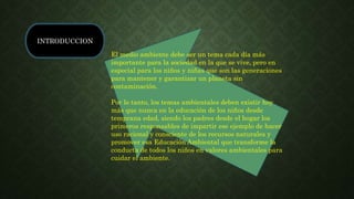 INTRODUCCION
El medio ambiente debe ser un tema cada día más
importante para la sociedad en la que se vive, pero en
especial para los niños y niñas que son las generaciones
para mantener y garantizar un planeta sin
contaminación.
Por lo tanto, los temas ambientales deben existir hoy
más que nunca en la educación de los niños desde
temprana edad, siendo los padres desde el hogar los
primeros responsables de impartir ese ejemplo de hacer
uso racional y consciente de los recursos naturales y
promover esa Educación Ambiental que transforme la
conducta de todos los niños en valores ambientales para
cuidar el ambiente.
 